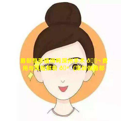 唇部整形值得吗深州手术 🐬 费用与风险解析 🪴 (深圳做唇部整形最好的医院)